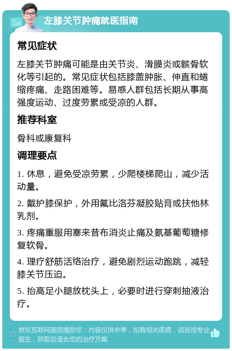 左膝关节肿痛就医指南 常见症状 左膝关节肿痛可能是由关节炎、滑膜炎或髌骨软化等引起的。常见症状包括膝盖肿胀、伸直和蜷缩疼痛、走路困难等。易感人群包括长期从事高强度运动、过度劳累或受凉的人群。 推荐科室 骨科或康复科 调理要点 1. 休息，避免受凉劳累，少爬楼梯爬山，减少活动量。 2. 戴护膝保护，外用氟比洛芬凝胶贴膏或扶他林乳剂。 3. 疼痛重服用塞来昔布消炎止痛及氨基葡萄糖修复软骨。 4. 理疗舒筋活络治疗，避免剧烈运动跑跳，减轻膝关节压迫。 5. 抬高足小腿放枕头上，必要时进行穿刺抽液治疗。