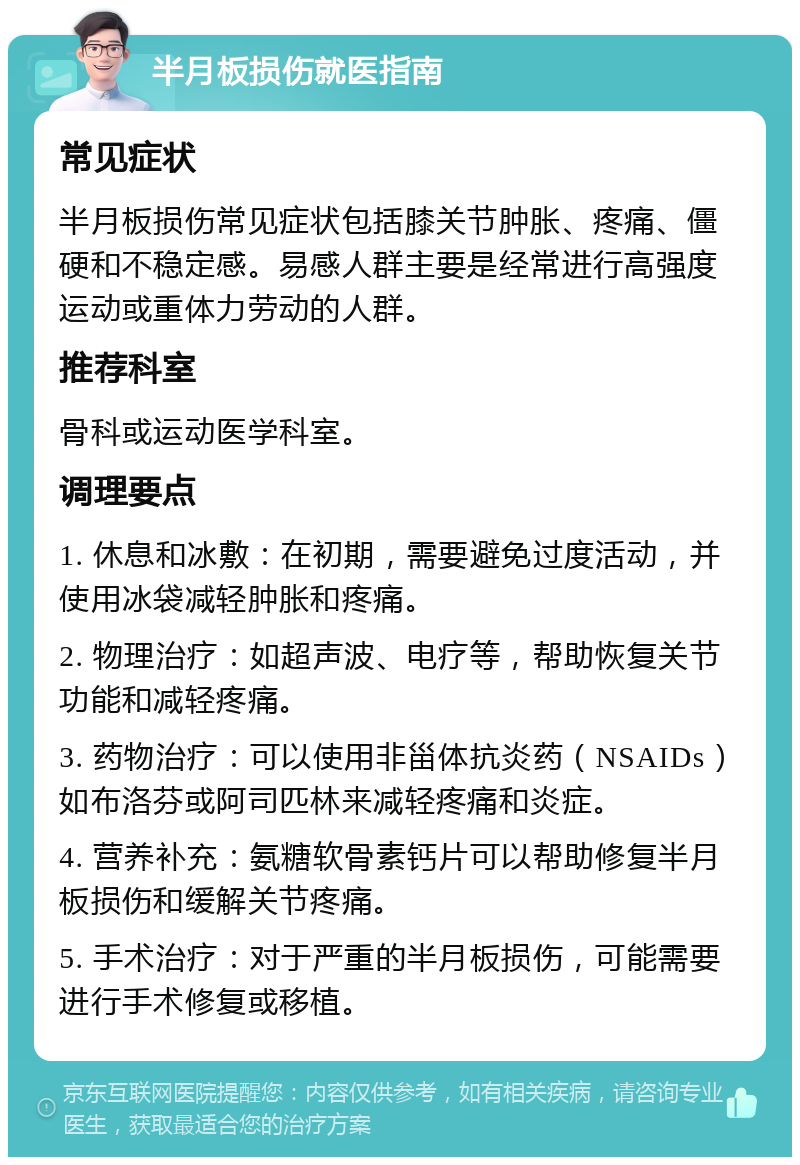 半月板损伤就医指南 常见症状 半月板损伤常见症状包括膝关节肿胀、疼痛、僵硬和不稳定感。易感人群主要是经常进行高强度运动或重体力劳动的人群。 推荐科室 骨科或运动医学科室。 调理要点 1. 休息和冰敷：在初期，需要避免过度活动，并使用冰袋减轻肿胀和疼痛。 2. 物理治疗：如超声波、电疗等，帮助恢复关节功能和减轻疼痛。 3. 药物治疗：可以使用非甾体抗炎药（NSAIDs）如布洛芬或阿司匹林来减轻疼痛和炎症。 4. 营养补充：氨糖软骨素钙片可以帮助修复半月板损伤和缓解关节疼痛。 5. 手术治疗：对于严重的半月板损伤，可能需要进行手术修复或移植。