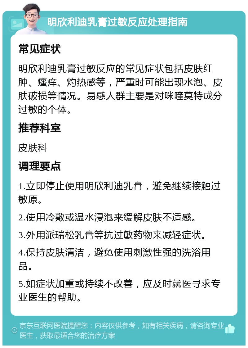 明欣利迪乳膏过敏反应处理指南 常见症状 明欣利迪乳膏过敏反应的常见症状包括皮肤红肿、瘙痒、灼热感等，严重时可能出现水泡、皮肤破损等情况。易感人群主要是对咪喹莫特成分过敏的个体。 推荐科室 皮肤科 调理要点 1.立即停止使用明欣利迪乳膏，避免继续接触过敏原。 2.使用冷敷或温水浸泡来缓解皮肤不适感。 3.外用派瑞松乳膏等抗过敏药物来减轻症状。 4.保持皮肤清洁，避免使用刺激性强的洗浴用品。 5.如症状加重或持续不改善，应及时就医寻求专业医生的帮助。