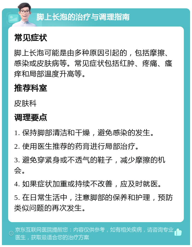 脚上长泡的治疗与调理指南 常见症状 脚上长泡可能是由多种原因引起的，包括摩擦、感染或皮肤病等。常见症状包括红肿、疼痛、瘙痒和局部温度升高等。 推荐科室 皮肤科 调理要点 1. 保持脚部清洁和干燥，避免感染的发生。 2. 使用医生推荐的药膏进行局部治疗。 3. 避免穿紧身或不透气的鞋子，减少摩擦的机会。 4. 如果症状加重或持续不改善，应及时就医。 5. 在日常生活中，注意脚部的保养和护理，预防类似问题的再次发生。