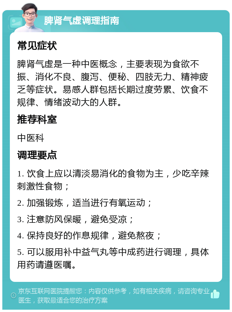 脾肾气虚调理指南 常见症状 脾肾气虚是一种中医概念，主要表现为食欲不振、消化不良、腹泻、便秘、四肢无力、精神疲乏等症状。易感人群包括长期过度劳累、饮食不规律、情绪波动大的人群。 推荐科室 中医科 调理要点 1. 饮食上应以清淡易消化的食物为主，少吃辛辣刺激性食物； 2. 加强锻炼，适当进行有氧运动； 3. 注意防风保暖，避免受凉； 4. 保持良好的作息规律，避免熬夜； 5. 可以服用补中益气丸等中成药进行调理，具体用药请遵医嘱。