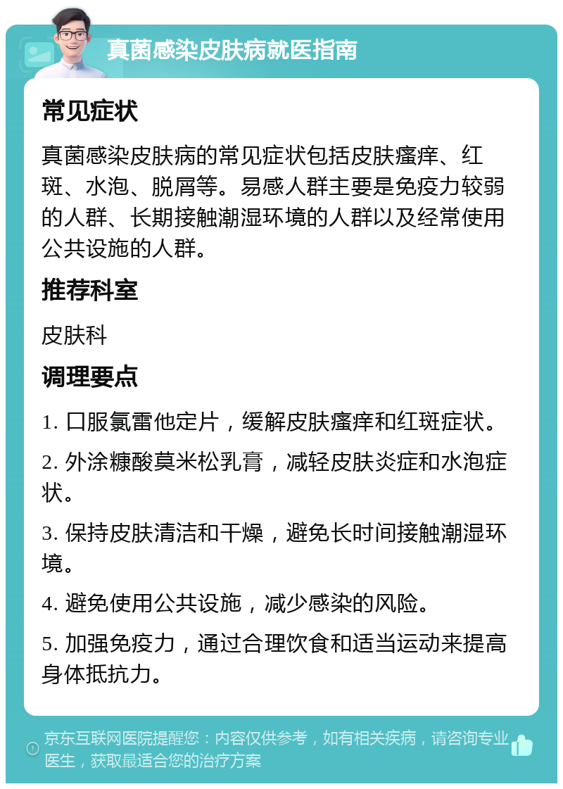 真菌感染皮肤病就医指南 常见症状 真菌感染皮肤病的常见症状包括皮肤瘙痒、红斑、水泡、脱屑等。易感人群主要是免疫力较弱的人群、长期接触潮湿环境的人群以及经常使用公共设施的人群。 推荐科室 皮肤科 调理要点 1. 口服氯雷他定片，缓解皮肤瘙痒和红斑症状。 2. 外涂糠酸莫米松乳膏，减轻皮肤炎症和水泡症状。 3. 保持皮肤清洁和干燥，避免长时间接触潮湿环境。 4. 避免使用公共设施，减少感染的风险。 5. 加强免疫力，通过合理饮食和适当运动来提高身体抵抗力。