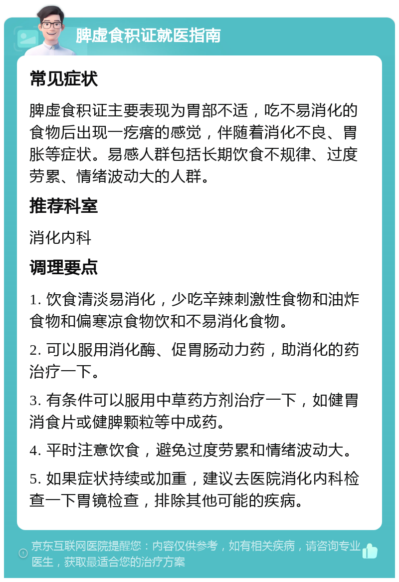 脾虚食积证就医指南 常见症状 脾虚食积证主要表现为胃部不适，吃不易消化的食物后出现一疙瘩的感觉，伴随着消化不良、胃胀等症状。易感人群包括长期饮食不规律、过度劳累、情绪波动大的人群。 推荐科室 消化内科 调理要点 1. 饮食清淡易消化，少吃辛辣刺激性食物和油炸食物和偏寒凉食物饮和不易消化食物。 2. 可以服用消化酶、促胃肠动力药，助消化的药治疗一下。 3. 有条件可以服用中草药方剂治疗一下，如健胃消食片或健脾颗粒等中成药。 4. 平时注意饮食，避免过度劳累和情绪波动大。 5. 如果症状持续或加重，建议去医院消化内科检查一下胃镜检查，排除其他可能的疾病。