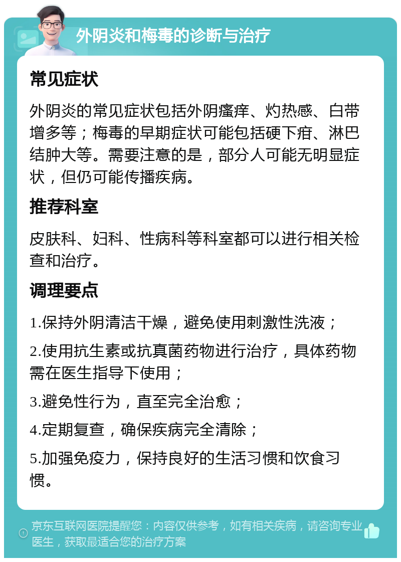 外阴炎和梅毒的诊断与治疗 常见症状 外阴炎的常见症状包括外阴瘙痒、灼热感、白带增多等；梅毒的早期症状可能包括硬下疳、淋巴结肿大等。需要注意的是，部分人可能无明显症状，但仍可能传播疾病。 推荐科室 皮肤科、妇科、性病科等科室都可以进行相关检查和治疗。 调理要点 1.保持外阴清洁干燥，避免使用刺激性洗液； 2.使用抗生素或抗真菌药物进行治疗，具体药物需在医生指导下使用； 3.避免性行为，直至完全治愈； 4.定期复查，确保疾病完全清除； 5.加强免疫力，保持良好的生活习惯和饮食习惯。