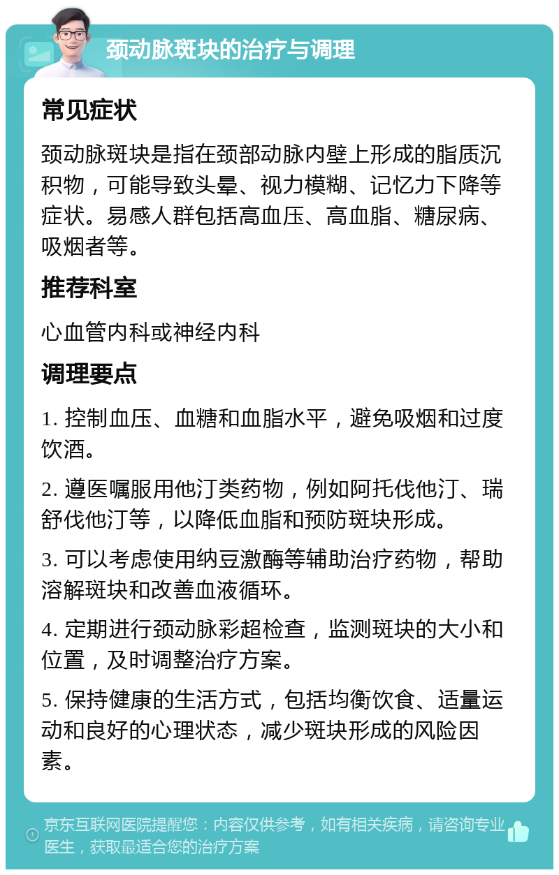 颈动脉斑块的治疗与调理 常见症状 颈动脉斑块是指在颈部动脉内壁上形成的脂质沉积物，可能导致头晕、视力模糊、记忆力下降等症状。易感人群包括高血压、高血脂、糖尿病、吸烟者等。 推荐科室 心血管内科或神经内科 调理要点 1. 控制血压、血糖和血脂水平，避免吸烟和过度饮酒。 2. 遵医嘱服用他汀类药物，例如阿托伐他汀、瑞舒伐他汀等，以降低血脂和预防斑块形成。 3. 可以考虑使用纳豆激酶等辅助治疗药物，帮助溶解斑块和改善血液循环。 4. 定期进行颈动脉彩超检查，监测斑块的大小和位置，及时调整治疗方案。 5. 保持健康的生活方式，包括均衡饮食、适量运动和良好的心理状态，减少斑块形成的风险因素。