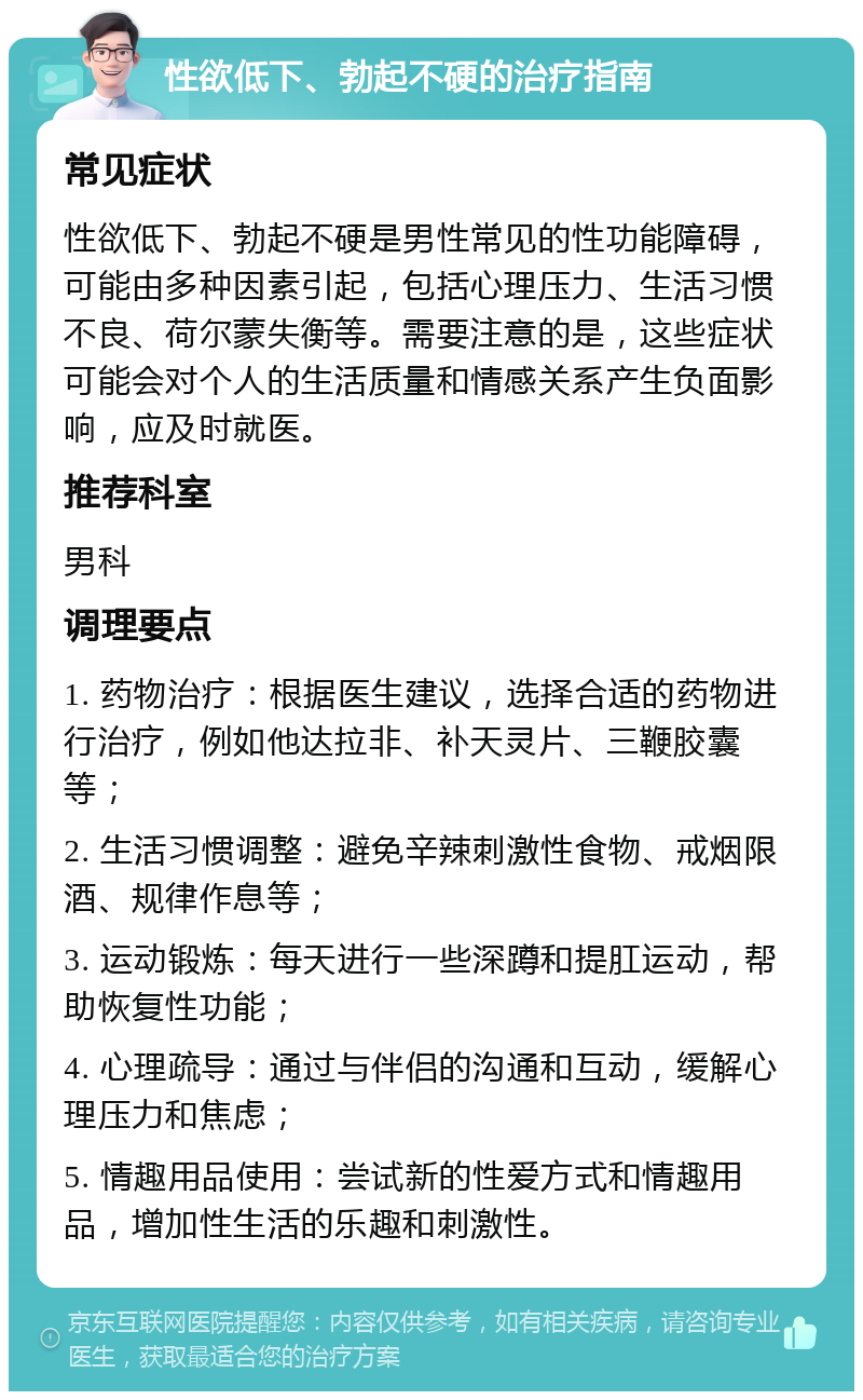 性欲低下、勃起不硬的治疗指南 常见症状 性欲低下、勃起不硬是男性常见的性功能障碍，可能由多种因素引起，包括心理压力、生活习惯不良、荷尔蒙失衡等。需要注意的是，这些症状可能会对个人的生活质量和情感关系产生负面影响，应及时就医。 推荐科室 男科 调理要点 1. 药物治疗：根据医生建议，选择合适的药物进行治疗，例如他达拉非、补天灵片、三鞭胶囊等； 2. 生活习惯调整：避免辛辣刺激性食物、戒烟限酒、规律作息等； 3. 运动锻炼：每天进行一些深蹲和提肛运动，帮助恢复性功能； 4. 心理疏导：通过与伴侣的沟通和互动，缓解心理压力和焦虑； 5. 情趣用品使用：尝试新的性爱方式和情趣用品，增加性生活的乐趣和刺激性。