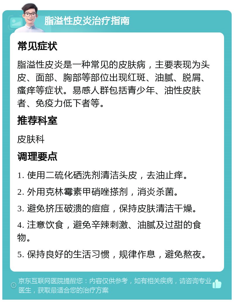 脂溢性皮炎治疗指南 常见症状 脂溢性皮炎是一种常见的皮肤病，主要表现为头皮、面部、胸部等部位出现红斑、油腻、脱屑、瘙痒等症状。易感人群包括青少年、油性皮肤者、免疫力低下者等。 推荐科室 皮肤科 调理要点 1. 使用二硫化硒洗剂清洁头皮，去油止痒。 2. 外用克林霉素甲硝唑搽剂，消炎杀菌。 3. 避免挤压破溃的痘痘，保持皮肤清洁干燥。 4. 注意饮食，避免辛辣刺激、油腻及过甜的食物。 5. 保持良好的生活习惯，规律作息，避免熬夜。