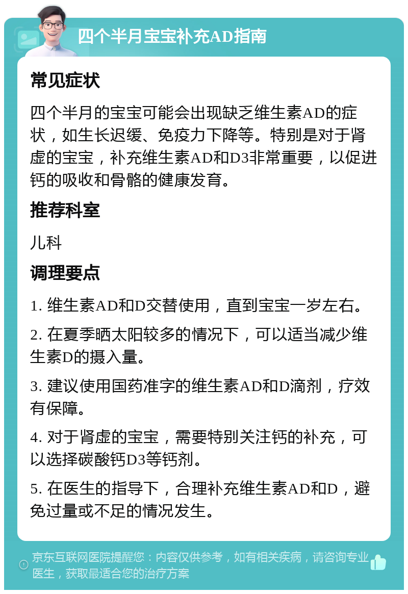 四个半月宝宝补充AD指南 常见症状 四个半月的宝宝可能会出现缺乏维生素AD的症状，如生长迟缓、免疫力下降等。特别是对于肾虚的宝宝，补充维生素AD和D3非常重要，以促进钙的吸收和骨骼的健康发育。 推荐科室 儿科 调理要点 1. 维生素AD和D交替使用，直到宝宝一岁左右。 2. 在夏季晒太阳较多的情况下，可以适当减少维生素D的摄入量。 3. 建议使用国药准字的维生素AD和D滴剂，疗效有保障。 4. 对于肾虚的宝宝，需要特别关注钙的补充，可以选择碳酸钙D3等钙剂。 5. 在医生的指导下，合理补充维生素AD和D，避免过量或不足的情况发生。