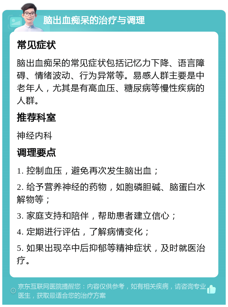 脑出血痴呆的治疗与调理 常见症状 脑出血痴呆的常见症状包括记忆力下降、语言障碍、情绪波动、行为异常等。易感人群主要是中老年人，尤其是有高血压、糖尿病等慢性疾病的人群。 推荐科室 神经内科 调理要点 1. 控制血压，避免再次发生脑出血； 2. 给予营养神经的药物，如胞磷胆碱、脑蛋白水解物等； 3. 家庭支持和陪伴，帮助患者建立信心； 4. 定期进行评估，了解病情变化； 5. 如果出现卒中后抑郁等精神症状，及时就医治疗。