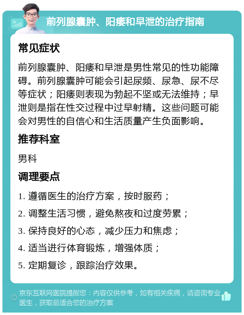 前列腺囊肿、阳痿和早泄的治疗指南 常见症状 前列腺囊肿、阳痿和早泄是男性常见的性功能障碍。前列腺囊肿可能会引起尿频、尿急、尿不尽等症状；阳痿则表现为勃起不坚或无法维持；早泄则是指在性交过程中过早射精。这些问题可能会对男性的自信心和生活质量产生负面影响。 推荐科室 男科 调理要点 1. 遵循医生的治疗方案，按时服药； 2. 调整生活习惯，避免熬夜和过度劳累； 3. 保持良好的心态，减少压力和焦虑； 4. 适当进行体育锻炼，增强体质； 5. 定期复诊，跟踪治疗效果。