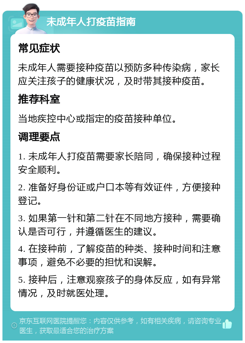 未成年人打疫苗指南 常见症状 未成年人需要接种疫苗以预防多种传染病，家长应关注孩子的健康状况，及时带其接种疫苗。 推荐科室 当地疾控中心或指定的疫苗接种单位。 调理要点 1. 未成年人打疫苗需要家长陪同，确保接种过程安全顺利。 2. 准备好身份证或户口本等有效证件，方便接种登记。 3. 如果第一针和第二针在不同地方接种，需要确认是否可行，并遵循医生的建议。 4. 在接种前，了解疫苗的种类、接种时间和注意事项，避免不必要的担忧和误解。 5. 接种后，注意观察孩子的身体反应，如有异常情况，及时就医处理。