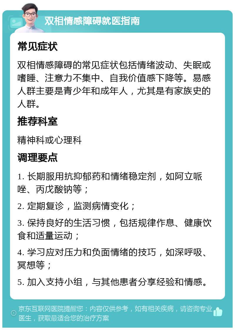 双相情感障碍就医指南 常见症状 双相情感障碍的常见症状包括情绪波动、失眠或嗜睡、注意力不集中、自我价值感下降等。易感人群主要是青少年和成年人，尤其是有家族史的人群。 推荐科室 精神科或心理科 调理要点 1. 长期服用抗抑郁药和情绪稳定剂，如阿立哌唑、丙戊酸钠等； 2. 定期复诊，监测病情变化； 3. 保持良好的生活习惯，包括规律作息、健康饮食和适量运动； 4. 学习应对压力和负面情绪的技巧，如深呼吸、冥想等； 5. 加入支持小组，与其他患者分享经验和情感。