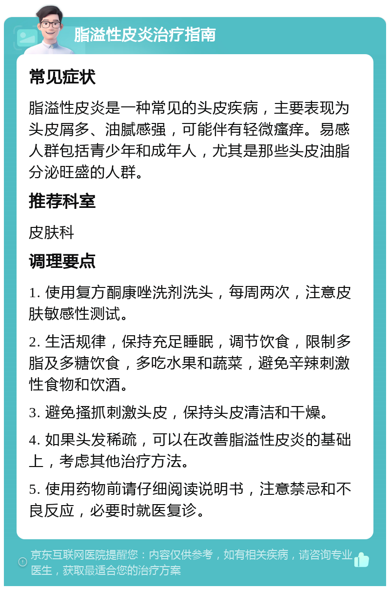 脂溢性皮炎治疗指南 常见症状 脂溢性皮炎是一种常见的头皮疾病，主要表现为头皮屑多、油腻感强，可能伴有轻微瘙痒。易感人群包括青少年和成年人，尤其是那些头皮油脂分泌旺盛的人群。 推荐科室 皮肤科 调理要点 1. 使用复方酮康唑洗剂洗头，每周两次，注意皮肤敏感性测试。 2. 生活规律，保持充足睡眠，调节饮食，限制多脂及多糖饮食，多吃水果和蔬菜，避免辛辣刺激性食物和饮酒。 3. 避免搔抓刺激头皮，保持头皮清洁和干燥。 4. 如果头发稀疏，可以在改善脂溢性皮炎的基础上，考虑其他治疗方法。 5. 使用药物前请仔细阅读说明书，注意禁忌和不良反应，必要时就医复诊。