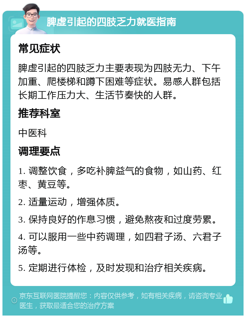 脾虚引起的四肢乏力就医指南 常见症状 脾虚引起的四肢乏力主要表现为四肢无力、下午加重、爬楼梯和蹲下困难等症状。易感人群包括长期工作压力大、生活节奏快的人群。 推荐科室 中医科 调理要点 1. 调整饮食，多吃补脾益气的食物，如山药、红枣、黄豆等。 2. 适量运动，增强体质。 3. 保持良好的作息习惯，避免熬夜和过度劳累。 4. 可以服用一些中药调理，如四君子汤、六君子汤等。 5. 定期进行体检，及时发现和治疗相关疾病。