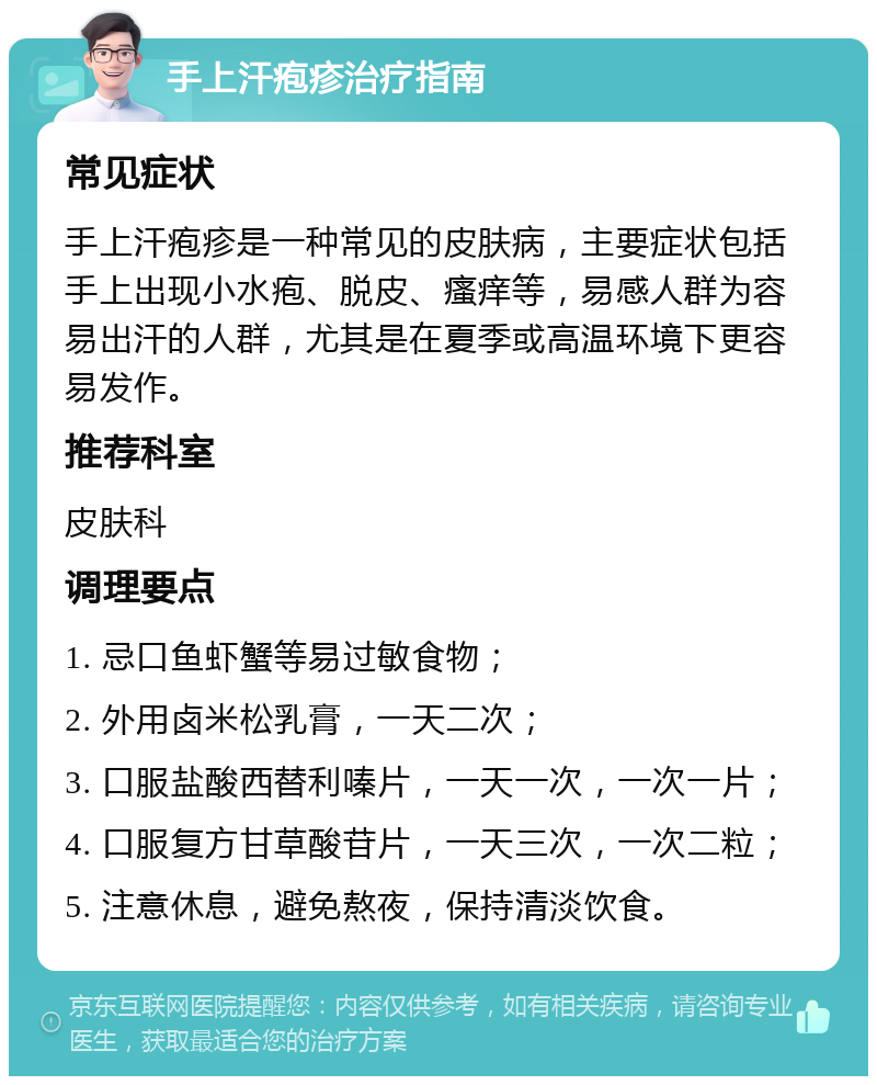 手上汗疱疹治疗指南 常见症状 手上汗疱疹是一种常见的皮肤病，主要症状包括手上出现小水疱、脱皮、瘙痒等，易感人群为容易出汗的人群，尤其是在夏季或高温环境下更容易发作。 推荐科室 皮肤科 调理要点 1. 忌口鱼虾蟹等易过敏食物； 2. 外用卤米松乳膏，一天二次； 3. 口服盐酸西替利嗪片，一天一次，一次一片； 4. 口服复方甘草酸苷片，一天三次，一次二粒； 5. 注意休息，避免熬夜，保持清淡饮食。