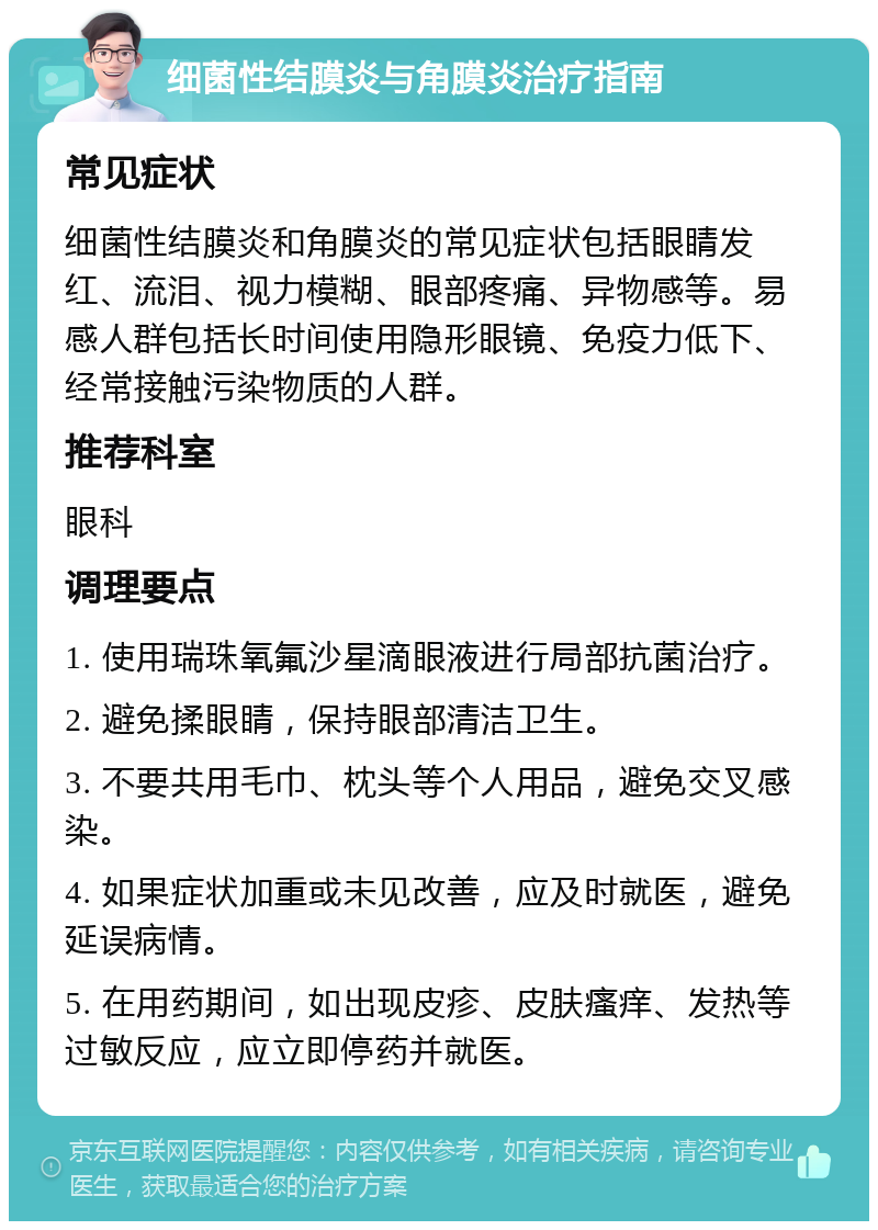 细菌性结膜炎与角膜炎治疗指南 常见症状 细菌性结膜炎和角膜炎的常见症状包括眼睛发红、流泪、视力模糊、眼部疼痛、异物感等。易感人群包括长时间使用隐形眼镜、免疫力低下、经常接触污染物质的人群。 推荐科室 眼科 调理要点 1. 使用瑞珠氧氟沙星滴眼液进行局部抗菌治疗。 2. 避免揉眼睛，保持眼部清洁卫生。 3. 不要共用毛巾、枕头等个人用品，避免交叉感染。 4. 如果症状加重或未见改善，应及时就医，避免延误病情。 5. 在用药期间，如出现皮疹、皮肤瘙痒、发热等过敏反应，应立即停药并就医。