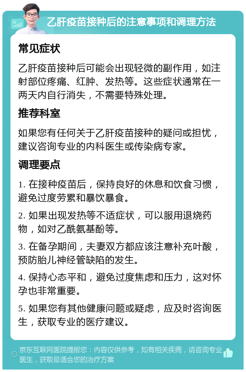 乙肝疫苗接种后的注意事项和调理方法 常见症状 乙肝疫苗接种后可能会出现轻微的副作用，如注射部位疼痛、红肿、发热等。这些症状通常在一两天内自行消失，不需要特殊处理。 推荐科室 如果您有任何关于乙肝疫苗接种的疑问或担忧，建议咨询专业的内科医生或传染病专家。 调理要点 1. 在接种疫苗后，保持良好的休息和饮食习惯，避免过度劳累和暴饮暴食。 2. 如果出现发热等不适症状，可以服用退烧药物，如对乙酰氨基酚等。 3. 在备孕期间，夫妻双方都应该注意补充叶酸，预防胎儿神经管缺陷的发生。 4. 保持心态平和，避免过度焦虑和压力，这对怀孕也非常重要。 5. 如果您有其他健康问题或疑虑，应及时咨询医生，获取专业的医疗建议。