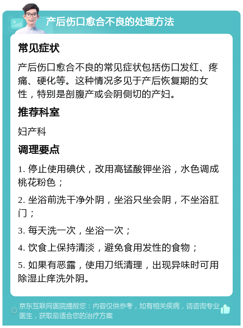 产后伤口愈合不良的处理方法 常见症状 产后伤口愈合不良的常见症状包括伤口发红、疼痛、硬化等。这种情况多见于产后恢复期的女性，特别是剖腹产或会阴侧切的产妇。 推荐科室 妇产科 调理要点 1. 停止使用碘伏，改用高锰酸钾坐浴，水色调成桃花粉色； 2. 坐浴前洗干净外阴，坐浴只坐会阴，不坐浴肛门； 3. 每天洗一次，坐浴一次； 4. 饮食上保持清淡，避免食用发性的食物； 5. 如果有恶露，使用刀纸清理，出现异味时可用除湿止痒洗外阴。