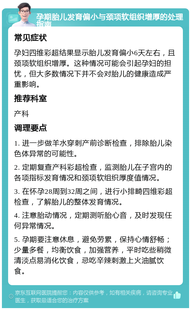 孕期胎儿发育偏小与颈项软组织增厚的处理指南 常见症状 孕妇四维彩超结果显示胎儿发育偏小6天左右，且颈项软组织增厚。这种情况可能会引起孕妇的担忧，但大多数情况下并不会对胎儿的健康造成严重影响。 推荐科室 产科 调理要点 1. 进一步做羊水穿刺产前诊断检查，排除胎儿染色体异常的可能性。 2. 定期复查产科彩超检查，监测胎儿在子宫内的各项指标发育情况和颈项软组织厚度值情况。 3. 在怀孕28周到32周之间，进行小排畸四维彩超检查，了解胎儿的整体发育情况。 4. 注意胎动情况，定期测听胎心音，及时发现任何异常情况。 5. 孕期要注意休息，避免劳累，保持心情舒畅；少量多餐，均衡饮食，加强营养，平时吃些稍微清淡点易消化饮食，忌吃辛辣刺激上火油腻饮食。