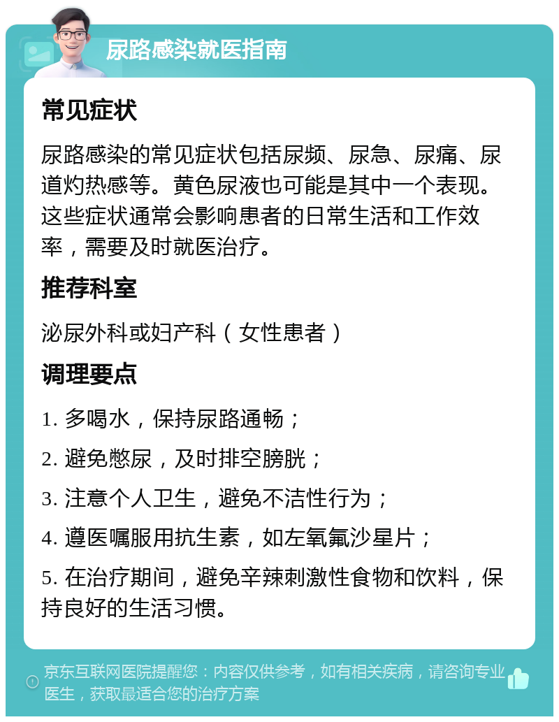 尿路感染就医指南 常见症状 尿路感染的常见症状包括尿频、尿急、尿痛、尿道灼热感等。黄色尿液也可能是其中一个表现。这些症状通常会影响患者的日常生活和工作效率，需要及时就医治疗。 推荐科室 泌尿外科或妇产科（女性患者） 调理要点 1. 多喝水，保持尿路通畅； 2. 避免憋尿，及时排空膀胱； 3. 注意个人卫生，避免不洁性行为； 4. 遵医嘱服用抗生素，如左氧氟沙星片； 5. 在治疗期间，避免辛辣刺激性食物和饮料，保持良好的生活习惯。