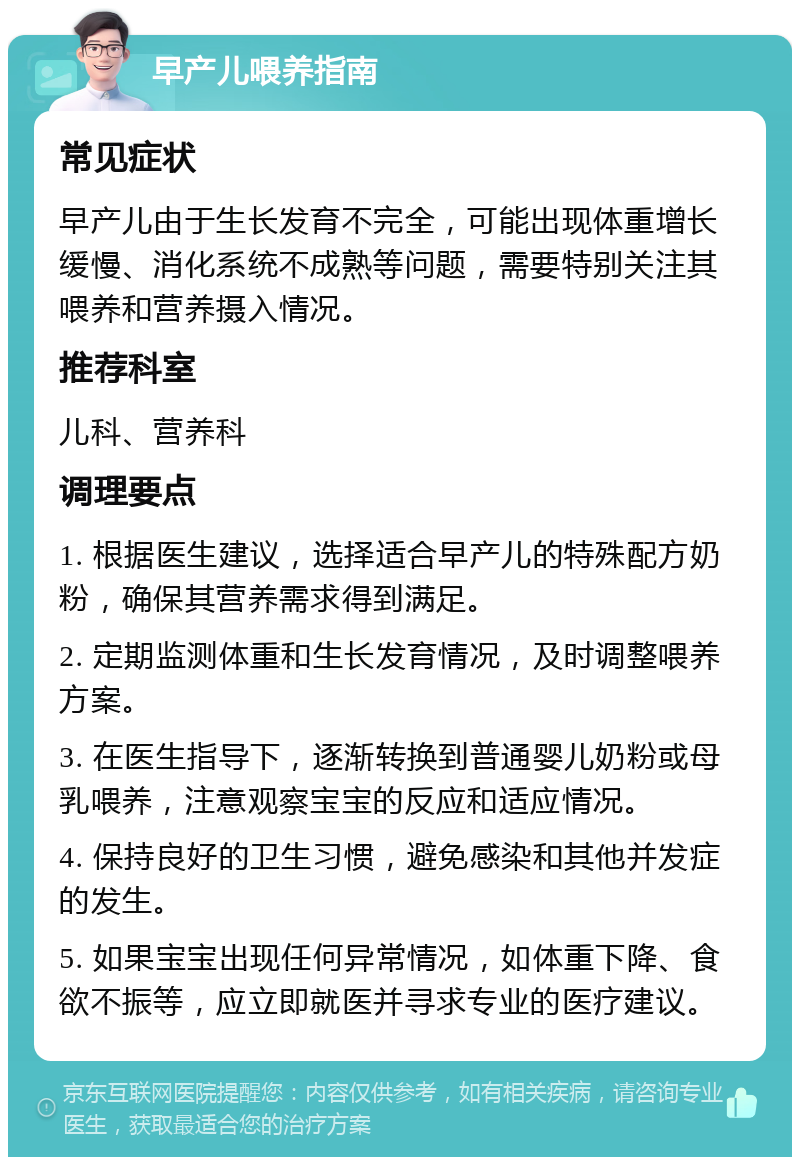 早产儿喂养指南 常见症状 早产儿由于生长发育不完全，可能出现体重增长缓慢、消化系统不成熟等问题，需要特别关注其喂养和营养摄入情况。 推荐科室 儿科、营养科 调理要点 1. 根据医生建议，选择适合早产儿的特殊配方奶粉，确保其营养需求得到满足。 2. 定期监测体重和生长发育情况，及时调整喂养方案。 3. 在医生指导下，逐渐转换到普通婴儿奶粉或母乳喂养，注意观察宝宝的反应和适应情况。 4. 保持良好的卫生习惯，避免感染和其他并发症的发生。 5. 如果宝宝出现任何异常情况，如体重下降、食欲不振等，应立即就医并寻求专业的医疗建议。