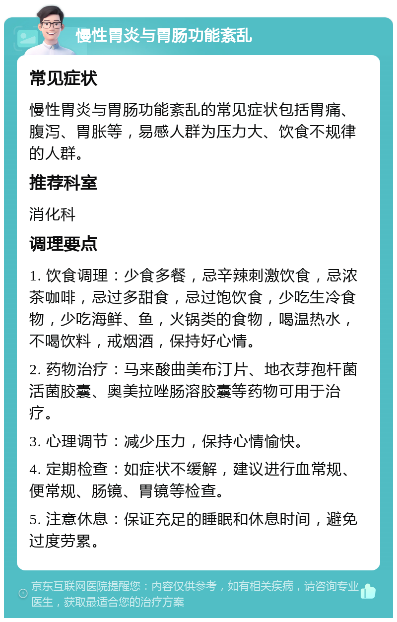 慢性胃炎与胃肠功能紊乱 常见症状 慢性胃炎与胃肠功能紊乱的常见症状包括胃痛、腹泻、胃胀等，易感人群为压力大、饮食不规律的人群。 推荐科室 消化科 调理要点 1. 饮食调理：少食多餐，忌辛辣刺激饮食，忌浓茶咖啡，忌过多甜食，忌过饱饮食，少吃生冷食物，少吃海鲜、鱼，火锅类的食物，喝温热水，不喝饮料，戒烟酒，保持好心情。 2. 药物治疗：马来酸曲美布汀片、地衣芽孢杆菌活菌胶囊、奥美拉唑肠溶胶囊等药物可用于治疗。 3. 心理调节：减少压力，保持心情愉快。 4. 定期检查：如症状不缓解，建议进行血常规、便常规、肠镜、胃镜等检查。 5. 注意休息：保证充足的睡眠和休息时间，避免过度劳累。