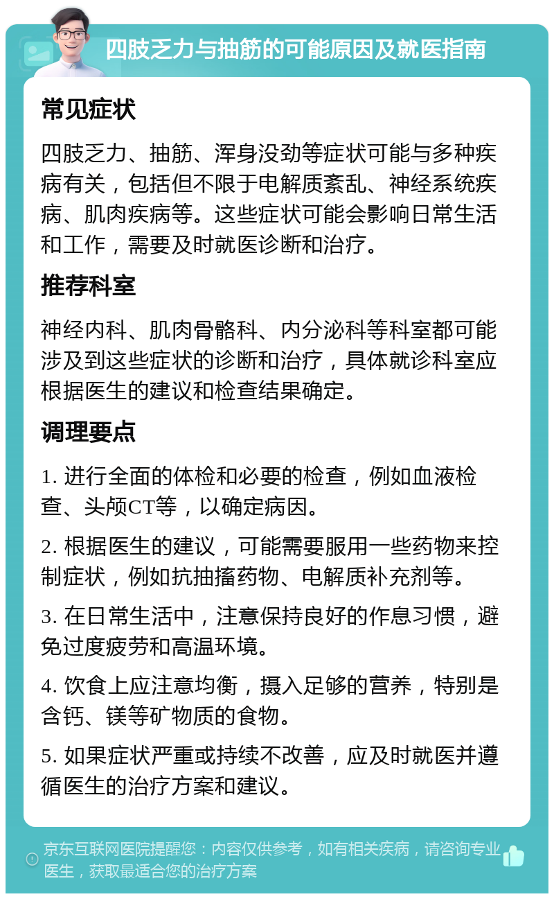 四肢乏力与抽筋的可能原因及就医指南 常见症状 四肢乏力、抽筋、浑身没劲等症状可能与多种疾病有关，包括但不限于电解质紊乱、神经系统疾病、肌肉疾病等。这些症状可能会影响日常生活和工作，需要及时就医诊断和治疗。 推荐科室 神经内科、肌肉骨骼科、内分泌科等科室都可能涉及到这些症状的诊断和治疗，具体就诊科室应根据医生的建议和检查结果确定。 调理要点 1. 进行全面的体检和必要的检查，例如血液检查、头颅CT等，以确定病因。 2. 根据医生的建议，可能需要服用一些药物来控制症状，例如抗抽搐药物、电解质补充剂等。 3. 在日常生活中，注意保持良好的作息习惯，避免过度疲劳和高温环境。 4. 饮食上应注意均衡，摄入足够的营养，特别是含钙、镁等矿物质的食物。 5. 如果症状严重或持续不改善，应及时就医并遵循医生的治疗方案和建议。