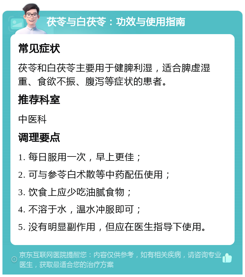 茯苓与白茯苓：功效与使用指南 常见症状 茯苓和白茯苓主要用于健脾利湿，适合脾虚湿重、食欲不振、腹泻等症状的患者。 推荐科室 中医科 调理要点 1. 每日服用一次，早上更佳； 2. 可与参苓白术散等中药配伍使用； 3. 饮食上应少吃油腻食物； 4. 不溶于水，温水冲服即可； 5. 没有明显副作用，但应在医生指导下使用。