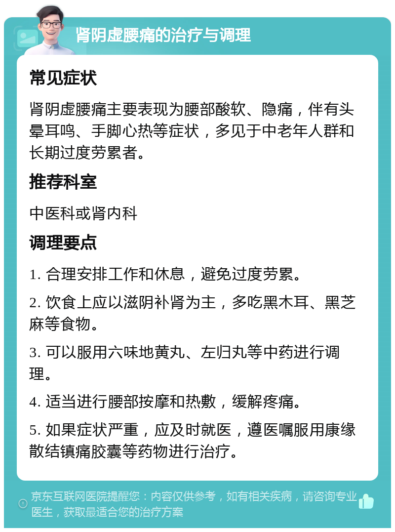 肾阴虚腰痛的治疗与调理 常见症状 肾阴虚腰痛主要表现为腰部酸软、隐痛，伴有头晕耳鸣、手脚心热等症状，多见于中老年人群和长期过度劳累者。 推荐科室 中医科或肾内科 调理要点 1. 合理安排工作和休息，避免过度劳累。 2. 饮食上应以滋阴补肾为主，多吃黑木耳、黑芝麻等食物。 3. 可以服用六味地黄丸、左归丸等中药进行调理。 4. 适当进行腰部按摩和热敷，缓解疼痛。 5. 如果症状严重，应及时就医，遵医嘱服用康缘散结镇痛胶囊等药物进行治疗。