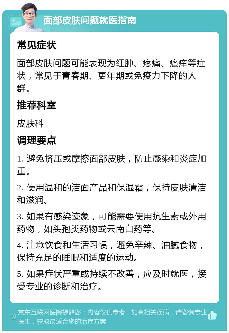 面部皮肤问题就医指南 常见症状 面部皮肤问题可能表现为红肿、疼痛、瘙痒等症状，常见于青春期、更年期或免疫力下降的人群。 推荐科室 皮肤科 调理要点 1. 避免挤压或摩擦面部皮肤，防止感染和炎症加重。 2. 使用温和的洁面产品和保湿霜，保持皮肤清洁和滋润。 3. 如果有感染迹象，可能需要使用抗生素或外用药物，如头孢类药物或云南白药等。 4. 注意饮食和生活习惯，避免辛辣、油腻食物，保持充足的睡眠和适度的运动。 5. 如果症状严重或持续不改善，应及时就医，接受专业的诊断和治疗。