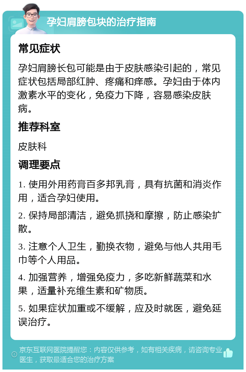 孕妇肩膀包块的治疗指南 常见症状 孕妇肩膀长包可能是由于皮肤感染引起的，常见症状包括局部红肿、疼痛和痒感。孕妇由于体内激素水平的变化，免疫力下降，容易感染皮肤病。 推荐科室 皮肤科 调理要点 1. 使用外用药膏百多邦乳膏，具有抗菌和消炎作用，适合孕妇使用。 2. 保持局部清洁，避免抓挠和摩擦，防止感染扩散。 3. 注意个人卫生，勤换衣物，避免与他人共用毛巾等个人用品。 4. 加强营养，增强免疫力，多吃新鲜蔬菜和水果，适量补充维生素和矿物质。 5. 如果症状加重或不缓解，应及时就医，避免延误治疗。