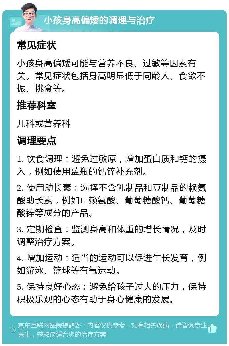 小孩身高偏矮的调理与治疗 常见症状 小孩身高偏矮可能与营养不良、过敏等因素有关。常见症状包括身高明显低于同龄人、食欲不振、挑食等。 推荐科室 儿科或营养科 调理要点 1. 饮食调理：避免过敏原，增加蛋白质和钙的摄入，例如使用蓝瓶的钙锌补充剂。 2. 使用助长素：选择不含乳制品和豆制品的赖氨酸助长素，例如L-赖氨酸、葡萄糖酸钙、葡萄糖酸锌等成分的产品。 3. 定期检查：监测身高和体重的增长情况，及时调整治疗方案。 4. 增加运动：适当的运动可以促进生长发育，例如游泳、篮球等有氧运动。 5. 保持良好心态：避免给孩子过大的压力，保持积极乐观的心态有助于身心健康的发展。