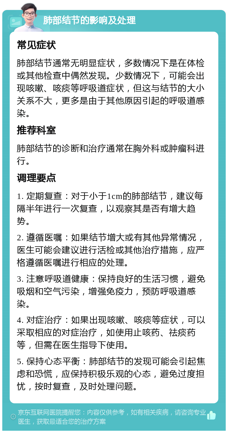 肺部结节的影响及处理 常见症状 肺部结节通常无明显症状，多数情况下是在体检或其他检查中偶然发现。少数情况下，可能会出现咳嗽、咳痰等呼吸道症状，但这与结节的大小关系不大，更多是由于其他原因引起的呼吸道感染。 推荐科室 肺部结节的诊断和治疗通常在胸外科或肿瘤科进行。 调理要点 1. 定期复查：对于小于1cm的肺部结节，建议每隔半年进行一次复查，以观察其是否有增大趋势。 2. 遵循医嘱：如果结节增大或有其他异常情况，医生可能会建议进行活检或其他治疗措施，应严格遵循医嘱进行相应的处理。 3. 注意呼吸道健康：保持良好的生活习惯，避免吸烟和空气污染，增强免疫力，预防呼吸道感染。 4. 对症治疗：如果出现咳嗽、咳痰等症状，可以采取相应的对症治疗，如使用止咳药、祛痰药等，但需在医生指导下使用。 5. 保持心态平衡：肺部结节的发现可能会引起焦虑和恐慌，应保持积极乐观的心态，避免过度担忧，按时复查，及时处理问题。