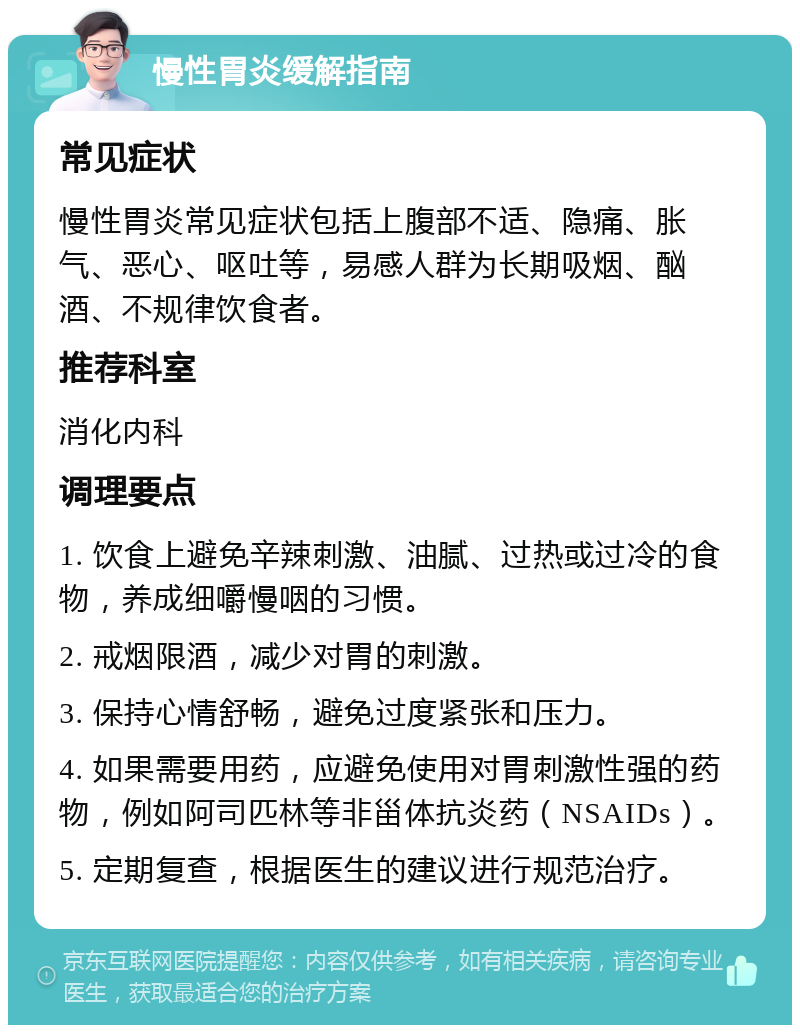 慢性胃炎缓解指南 常见症状 慢性胃炎常见症状包括上腹部不适、隐痛、胀气、恶心、呕吐等，易感人群为长期吸烟、酗酒、不规律饮食者。 推荐科室 消化内科 调理要点 1. 饮食上避免辛辣刺激、油腻、过热或过冷的食物，养成细嚼慢咽的习惯。 2. 戒烟限酒，减少对胃的刺激。 3. 保持心情舒畅，避免过度紧张和压力。 4. 如果需要用药，应避免使用对胃刺激性强的药物，例如阿司匹林等非甾体抗炎药（NSAIDs）。 5. 定期复查，根据医生的建议进行规范治疗。