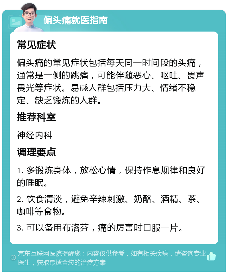 偏头痛就医指南 常见症状 偏头痛的常见症状包括每天同一时间段的头痛，通常是一侧的跳痛，可能伴随恶心、呕吐、畏声畏光等症状。易感人群包括压力大、情绪不稳定、缺乏锻炼的人群。 推荐科室 神经内科 调理要点 1. 多锻炼身体，放松心情，保持作息规律和良好的睡眠。 2. 饮食清淡，避免辛辣刺激、奶酪、酒精、茶、咖啡等食物。 3. 可以备用布洛芬，痛的厉害时口服一片。