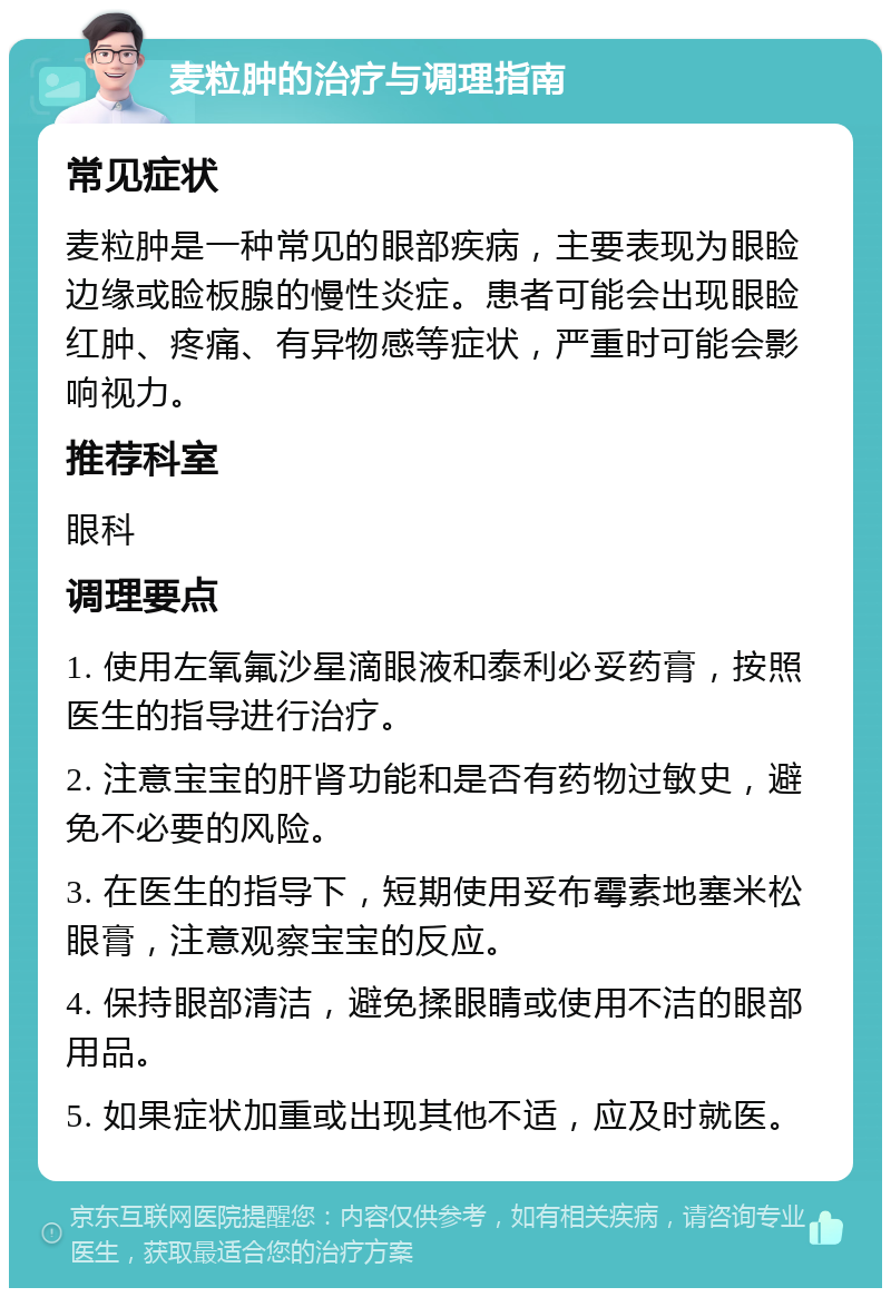 麦粒肿的治疗与调理指南 常见症状 麦粒肿是一种常见的眼部疾病，主要表现为眼睑边缘或睑板腺的慢性炎症。患者可能会出现眼睑红肿、疼痛、有异物感等症状，严重时可能会影响视力。 推荐科室 眼科 调理要点 1. 使用左氧氟沙星滴眼液和泰利必妥药膏，按照医生的指导进行治疗。 2. 注意宝宝的肝肾功能和是否有药物过敏史，避免不必要的风险。 3. 在医生的指导下，短期使用妥布霉素地塞米松眼膏，注意观察宝宝的反应。 4. 保持眼部清洁，避免揉眼睛或使用不洁的眼部用品。 5. 如果症状加重或出现其他不适，应及时就医。