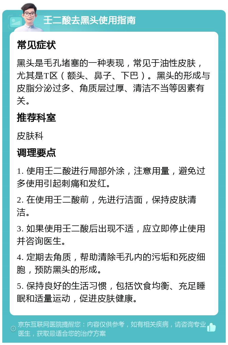 壬二酸去黑头使用指南 常见症状 黑头是毛孔堵塞的一种表现，常见于油性皮肤，尤其是T区（额头、鼻子、下巴）。黑头的形成与皮脂分泌过多、角质层过厚、清洁不当等因素有关。 推荐科室 皮肤科 调理要点 1. 使用壬二酸进行局部外涂，注意用量，避免过多使用引起刺痛和发红。 2. 在使用壬二酸前，先进行洁面，保持皮肤清洁。 3. 如果使用壬二酸后出现不适，应立即停止使用并咨询医生。 4. 定期去角质，帮助清除毛孔内的污垢和死皮细胞，预防黑头的形成。 5. 保持良好的生活习惯，包括饮食均衡、充足睡眠和适量运动，促进皮肤健康。