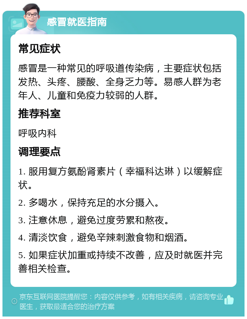 感冒就医指南 常见症状 感冒是一种常见的呼吸道传染病，主要症状包括发热、头疼、腰酸、全身乏力等。易感人群为老年人、儿童和免疫力较弱的人群。 推荐科室 呼吸内科 调理要点 1. 服用复方氨酚肾素片（幸福科达琳）以缓解症状。 2. 多喝水，保持充足的水分摄入。 3. 注意休息，避免过度劳累和熬夜。 4. 清淡饮食，避免辛辣刺激食物和烟酒。 5. 如果症状加重或持续不改善，应及时就医并完善相关检查。