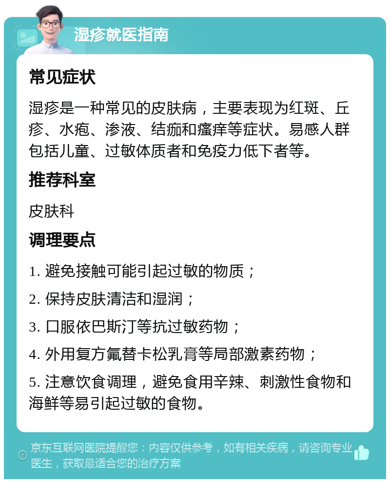 湿疹就医指南 常见症状 湿疹是一种常见的皮肤病，主要表现为红斑、丘疹、水疱、渗液、结痂和瘙痒等症状。易感人群包括儿童、过敏体质者和免疫力低下者等。 推荐科室 皮肤科 调理要点 1. 避免接触可能引起过敏的物质； 2. 保持皮肤清洁和湿润； 3. 口服依巴斯汀等抗过敏药物； 4. 外用复方氟替卡松乳膏等局部激素药物； 5. 注意饮食调理，避免食用辛辣、刺激性食物和海鲜等易引起过敏的食物。