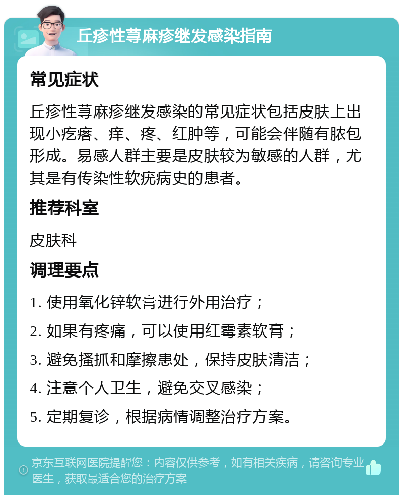 丘疹性荨麻疹继发感染指南 常见症状 丘疹性荨麻疹继发感染的常见症状包括皮肤上出现小疙瘩、痒、疼、红肿等，可能会伴随有脓包形成。易感人群主要是皮肤较为敏感的人群，尤其是有传染性软疣病史的患者。 推荐科室 皮肤科 调理要点 1. 使用氧化锌软膏进行外用治疗； 2. 如果有疼痛，可以使用红霉素软膏； 3. 避免搔抓和摩擦患处，保持皮肤清洁； 4. 注意个人卫生，避免交叉感染； 5. 定期复诊，根据病情调整治疗方案。