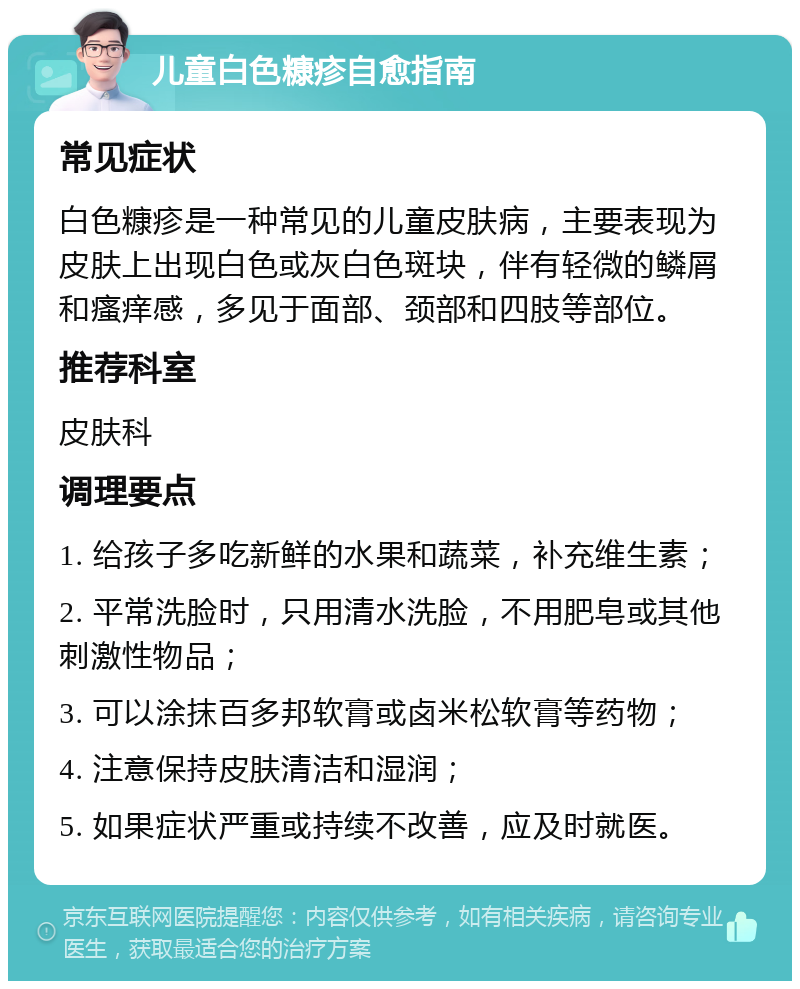 儿童白色糠疹自愈指南 常见症状 白色糠疹是一种常见的儿童皮肤病，主要表现为皮肤上出现白色或灰白色斑块，伴有轻微的鳞屑和瘙痒感，多见于面部、颈部和四肢等部位。 推荐科室 皮肤科 调理要点 1. 给孩子多吃新鲜的水果和蔬菜，补充维生素； 2. 平常洗脸时，只用清水洗脸，不用肥皂或其他刺激性物品； 3. 可以涂抹百多邦软膏或卤米松软膏等药物； 4. 注意保持皮肤清洁和湿润； 5. 如果症状严重或持续不改善，应及时就医。