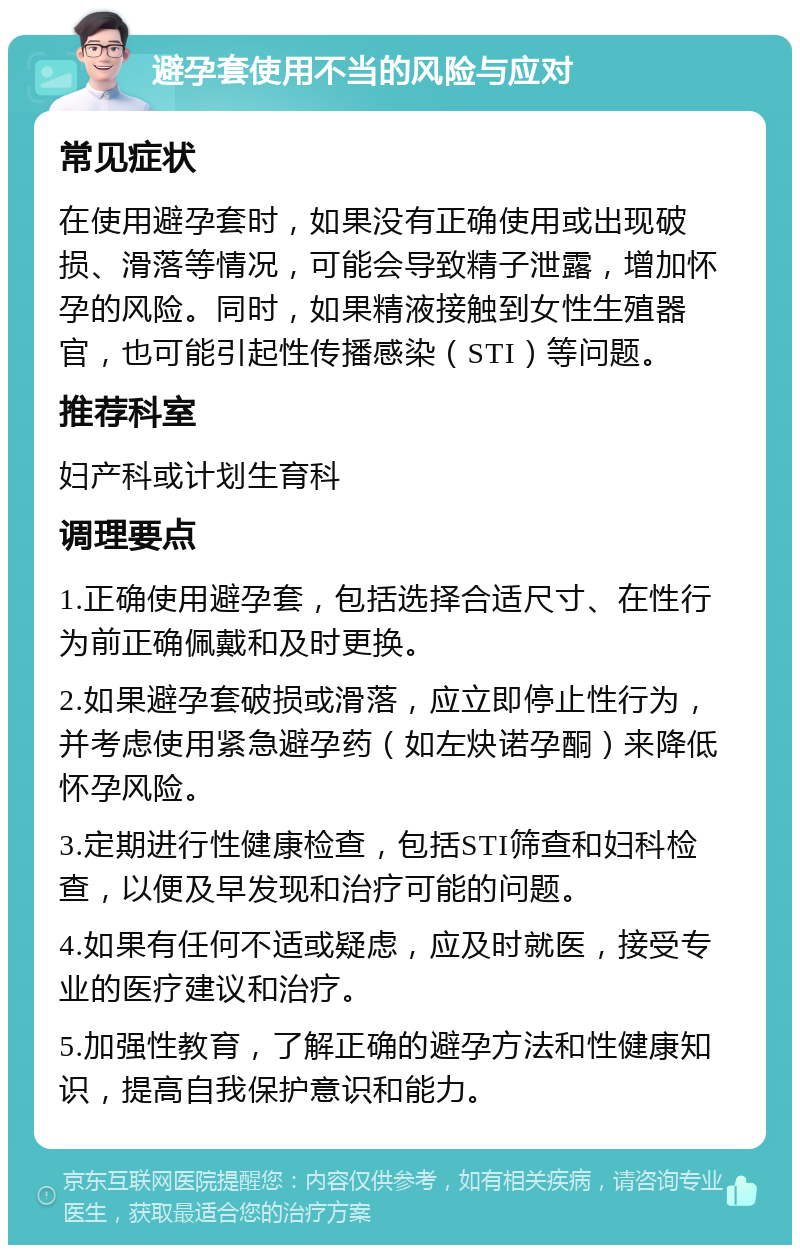 避孕套使用不当的风险与应对 常见症状 在使用避孕套时，如果没有正确使用或出现破损、滑落等情况，可能会导致精子泄露，增加怀孕的风险。同时，如果精液接触到女性生殖器官，也可能引起性传播感染（STI）等问题。 推荐科室 妇产科或计划生育科 调理要点 1.正确使用避孕套，包括选择合适尺寸、在性行为前正确佩戴和及时更换。 2.如果避孕套破损或滑落，应立即停止性行为，并考虑使用紧急避孕药（如左炔诺孕酮）来降低怀孕风险。 3.定期进行性健康检查，包括STI筛查和妇科检查，以便及早发现和治疗可能的问题。 4.如果有任何不适或疑虑，应及时就医，接受专业的医疗建议和治疗。 5.加强性教育，了解正确的避孕方法和性健康知识，提高自我保护意识和能力。