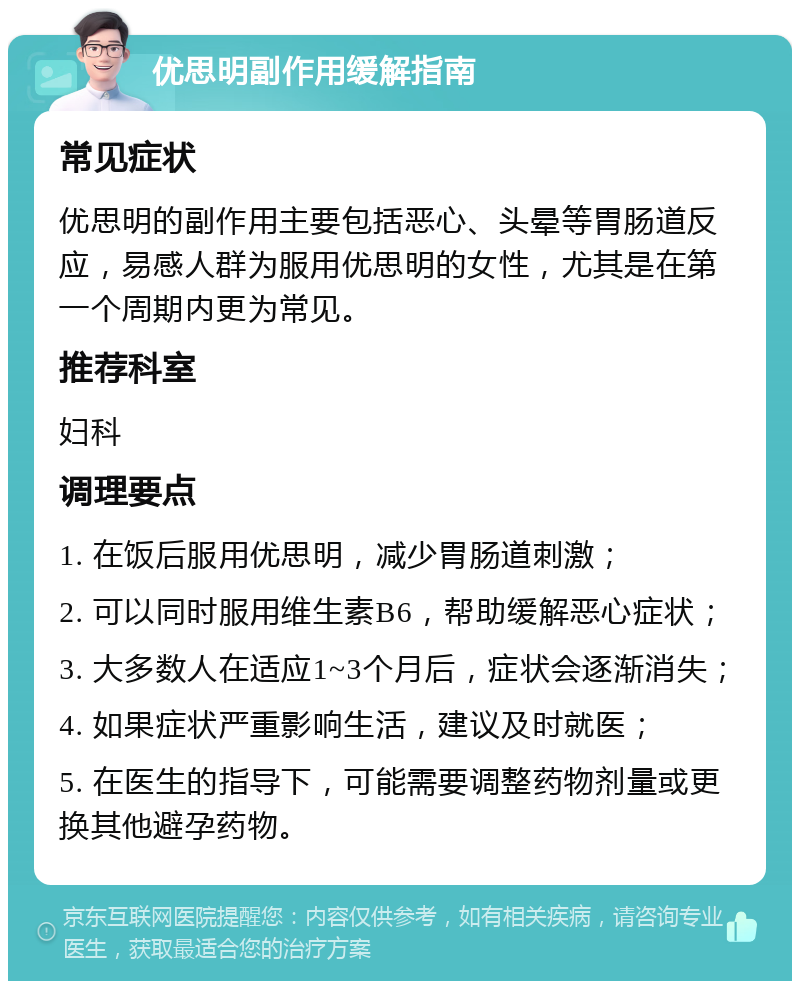 优思明副作用缓解指南 常见症状 优思明的副作用主要包括恶心、头晕等胃肠道反应，易感人群为服用优思明的女性，尤其是在第一个周期内更为常见。 推荐科室 妇科 调理要点 1. 在饭后服用优思明，减少胃肠道刺激； 2. 可以同时服用维生素B6，帮助缓解恶心症状； 3. 大多数人在适应1~3个月后，症状会逐渐消失； 4. 如果症状严重影响生活，建议及时就医； 5. 在医生的指导下，可能需要调整药物剂量或更换其他避孕药物。