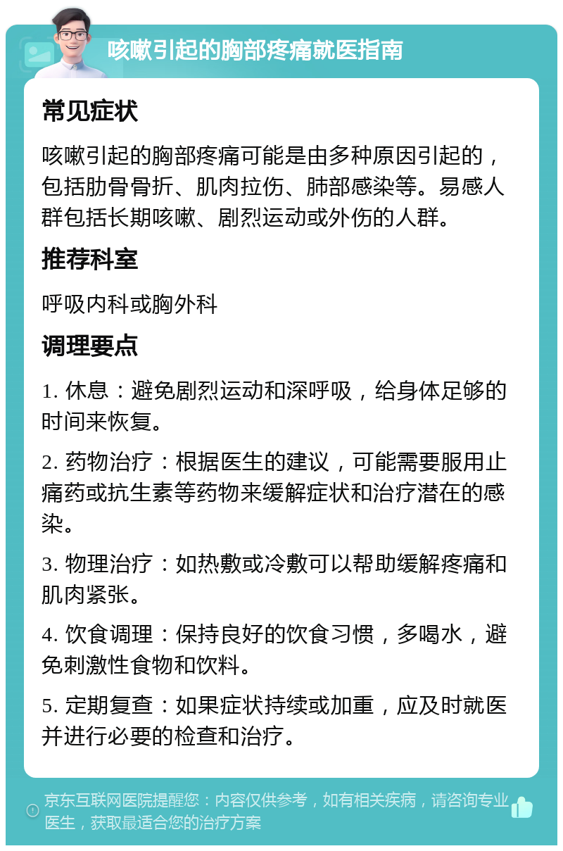 咳嗽引起的胸部疼痛就医指南 常见症状 咳嗽引起的胸部疼痛可能是由多种原因引起的，包括肋骨骨折、肌肉拉伤、肺部感染等。易感人群包括长期咳嗽、剧烈运动或外伤的人群。 推荐科室 呼吸内科或胸外科 调理要点 1. 休息：避免剧烈运动和深呼吸，给身体足够的时间来恢复。 2. 药物治疗：根据医生的建议，可能需要服用止痛药或抗生素等药物来缓解症状和治疗潜在的感染。 3. 物理治疗：如热敷或冷敷可以帮助缓解疼痛和肌肉紧张。 4. 饮食调理：保持良好的饮食习惯，多喝水，避免刺激性食物和饮料。 5. 定期复查：如果症状持续或加重，应及时就医并进行必要的检查和治疗。