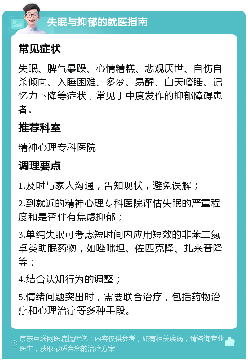 失眠与抑郁的就医指南 常见症状 失眠、脾气暴躁、心情糟糕、悲观厌世、自伤自杀倾向、入睡困难、多梦、易醒、白天嗜睡、记忆力下降等症状，常见于中度发作的抑郁障碍患者。 推荐科室 精神心理专科医院 调理要点 1.及时与家人沟通，告知现状，避免误解； 2.到就近的精神心理专科医院评估失眠的严重程度和是否伴有焦虑抑郁； 3.单纯失眠可考虑短时间内应用短效的非苯二氮卓类助眠药物，如唑吡坦、佐匹克隆、扎来普隆等； 4.结合认知行为的调整； 5.情绪问题突出时，需要联合治疗，包括药物治疗和心理治疗等多种手段。