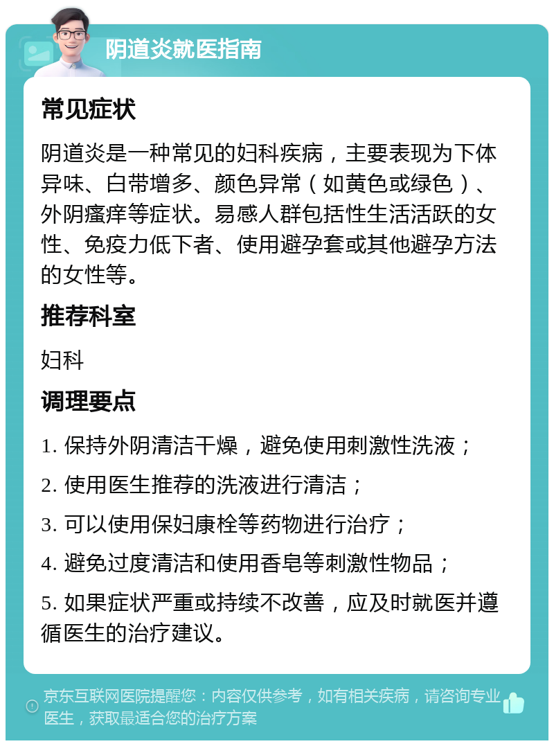 阴道炎就医指南 常见症状 阴道炎是一种常见的妇科疾病，主要表现为下体异味、白带增多、颜色异常（如黄色或绿色）、外阴瘙痒等症状。易感人群包括性生活活跃的女性、免疫力低下者、使用避孕套或其他避孕方法的女性等。 推荐科室 妇科 调理要点 1. 保持外阴清洁干燥，避免使用刺激性洗液； 2. 使用医生推荐的洗液进行清洁； 3. 可以使用保妇康栓等药物进行治疗； 4. 避免过度清洁和使用香皂等刺激性物品； 5. 如果症状严重或持续不改善，应及时就医并遵循医生的治疗建议。