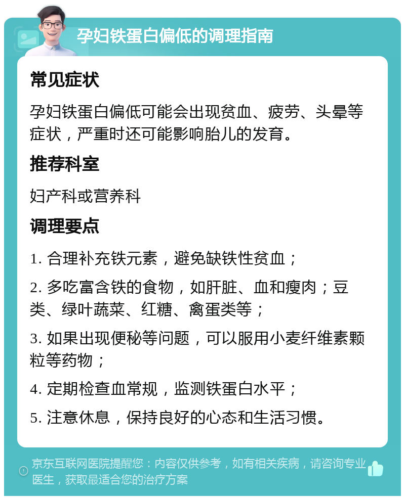 孕妇铁蛋白偏低的调理指南 常见症状 孕妇铁蛋白偏低可能会出现贫血、疲劳、头晕等症状，严重时还可能影响胎儿的发育。 推荐科室 妇产科或营养科 调理要点 1. 合理补充铁元素，避免缺铁性贫血； 2. 多吃富含铁的食物，如肝脏、血和瘦肉；豆类、绿叶蔬菜、红糖、禽蛋类等； 3. 如果出现便秘等问题，可以服用小麦纤维素颗粒等药物； 4. 定期检查血常规，监测铁蛋白水平； 5. 注意休息，保持良好的心态和生活习惯。