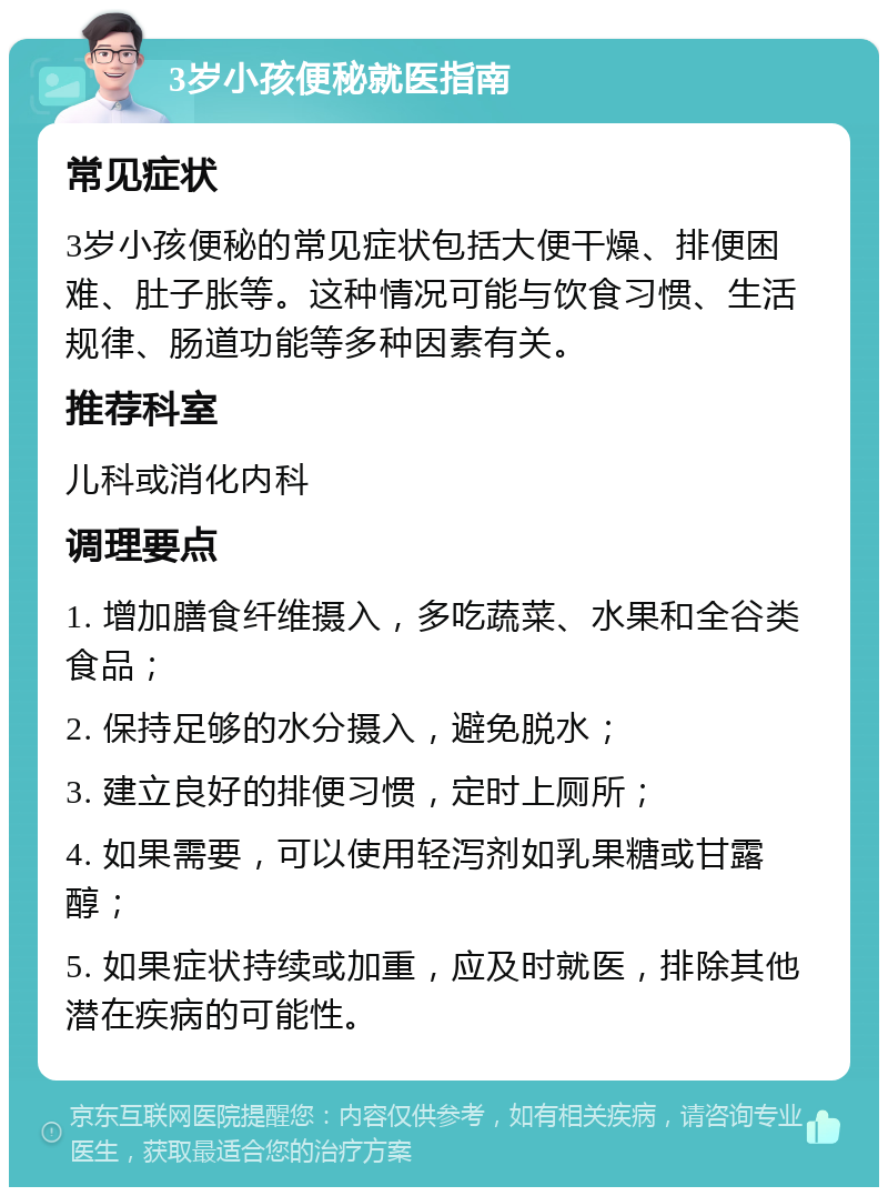 3岁小孩便秘就医指南 常见症状 3岁小孩便秘的常见症状包括大便干燥、排便困难、肚子胀等。这种情况可能与饮食习惯、生活规律、肠道功能等多种因素有关。 推荐科室 儿科或消化内科 调理要点 1. 增加膳食纤维摄入，多吃蔬菜、水果和全谷类食品； 2. 保持足够的水分摄入，避免脱水； 3. 建立良好的排便习惯，定时上厕所； 4. 如果需要，可以使用轻泻剂如乳果糖或甘露醇； 5. 如果症状持续或加重，应及时就医，排除其他潜在疾病的可能性。