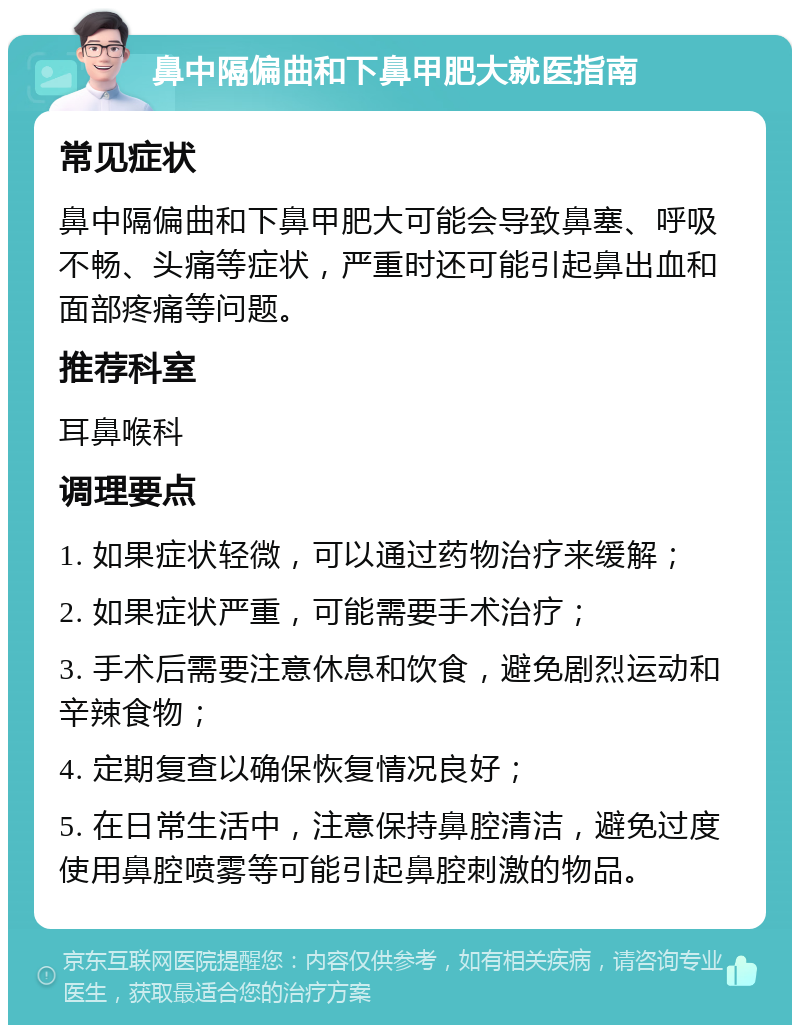 鼻中隔偏曲和下鼻甲肥大就医指南 常见症状 鼻中隔偏曲和下鼻甲肥大可能会导致鼻塞、呼吸不畅、头痛等症状，严重时还可能引起鼻出血和面部疼痛等问题。 推荐科室 耳鼻喉科 调理要点 1. 如果症状轻微，可以通过药物治疗来缓解； 2. 如果症状严重，可能需要手术治疗； 3. 手术后需要注意休息和饮食，避免剧烈运动和辛辣食物； 4. 定期复查以确保恢复情况良好； 5. 在日常生活中，注意保持鼻腔清洁，避免过度使用鼻腔喷雾等可能引起鼻腔刺激的物品。