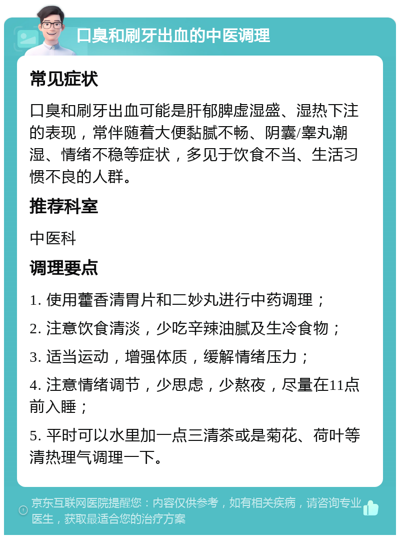 口臭和刷牙出血的中医调理 常见症状 口臭和刷牙出血可能是肝郁脾虚湿盛、湿热下注的表现，常伴随着大便黏腻不畅、阴囊/睾丸潮湿、情绪不稳等症状，多见于饮食不当、生活习惯不良的人群。 推荐科室 中医科 调理要点 1. 使用藿香清胃片和二妙丸进行中药调理； 2. 注意饮食清淡，少吃辛辣油腻及生冷食物； 3. 适当运动，增强体质，缓解情绪压力； 4. 注意情绪调节，少思虑，少熬夜，尽量在11点前入睡； 5. 平时可以水里加一点三清茶或是菊花、荷叶等清热理气调理一下。